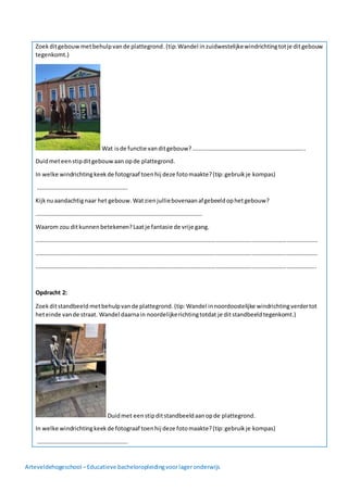 Arteveldehogeschool –Educatieve bacheloropleidingvoorlageronderwijs
Zoekditgebouwmetbehulpvande plattegrond.(tip:Wandel inzuidwestelijkewindrichtingtotje ditgebouw
tegenkomt.)
Wat isde functie vanditgebouw?…………………………………………………………………..
Duidmeteenstipditgebouwaan opde plattegrond.
In welke windrichtingkeekde fotograaf toenhij deze fotomaakte?(tip:gebruikje kompas)
……………………………………………………..
Kijknuaandachtignaar het gebouw.Watzienjulliebovenaanafgebeeldophetgebouw?
……………………………………………………………………………………………………
Waarom zou ditkunnenbetekenen?Laatje fantasie de vrije gang.
…………………………………………………………………………………………………………………………………………………………………………
…………………………………………………………………………………………………………………………………………………………………………
………………………………………………………………………………………………………………………………………………………………………..
Opdracht 2:
Zoekditstandbeeld metbehulpvande plattegrond.(tip:Wandel innoordoostelijke windrichtingverdertot
heteinde vande straat. Wandel daarnain noordelijkerichtingtotdat je ditstandbeeldtegenkomt.)
Duidmet eenstipditstandbeeldaanopde plattegrond.
In welke windrichtingkeekde fotograaf toenhij deze fotomaakte?(tip:gebruikje kompas)
……………………………………………………..
 