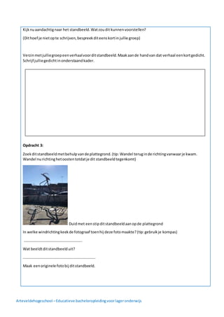 Arteveldehogeschool –Educatieve bacheloropleidingvoorlageronderwijs
Kijknuaandachtignaar het standbeeld.Watzoudit kunnenvoorstellen?
(Dithoef je nietopte schrijven,bespreekditeenskortinjullie groep)
Verzinmetjulliegroepeenverhaalvoorditstandbeeld.Maakaande handvan dat verhaal eenkortgedicht.
Schrijf julliegedichtinonderstaandkader.
Opdracht 3:
Zoekditstandbeeldmetbehulpvande plattegrond.(tip: Wandel teruginde richtingvanwaarje kwam.
Wandel nurichtinghetoostentotdatje dit standbeeldtegenkomt)
Duidmet eenstipditstandbeeldaanopde plattegrond
In welke windrichtingkeekde fotograaf toenhij deze fotomaakte?(tip:gebruikje kompas)
……………………………………………………..
Wat beeldtditstandbeelduit?
…………………………………………………………………..
Maak eenoriginele fotobij ditstandbeeld.
 
