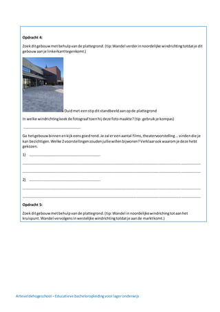 Arteveldehogeschool –Educatieve bacheloropleidingvoorlageronderwijs
Opdracht 4:
Zoekditgebouwmet behulpvande plattegrond. (tip:Wandel verderinnoordelijke windrichtingtotdatje dit
gebouwaanje linkerkanttegenkomt.)
Duidmet eenstipditstandbeeldaanopde plattegrond
In welke windrichtingkeekde fotograaf toenhij deze fotomaakte?(tip: gebruikje kompas)
……………………………………………………..
Ga hetgebouwbinnenenkijkeensgoedrond.Je zal ereenaantal films,theatervoorstelling…vindendie je
kan bezichtigen.Welke 2voorstellingenzoudenjulliewillenbijwonen?Verklaarookwaaromje deze hebt
gekozen.
1) …………………………………………………………………..
…………………………………………………………………………………………………………………………………………………………………………
…………………………………………………………………………………………………………………………………………………………………………
2) …………………………………………………………………..
…………………………………………………………………………………………………………………………………………………………………………
…………………………………………………………………………………………………………………………………………………………………………
Opdracht 5:
Zoekditgebouwmetbehulpvande plattegrond.(tip: Wandel innoordelijkewindrichingtotaanhet
kruispunt. Wandel vervolgensinwestelijke windrichtingtotdatje aande marktkomt.)
 