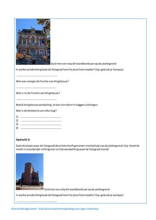 Arteveldehogeschool –Educatieve bacheloropleidingvoorlageronderwijs
Duidmet eenstipditstandbeeldaanopde plattegrond
In welke windrichtingkeekde fotograaf toenhij deze fotomaakte?(tip:gebruikje kompas)
……………………………………………………..
Wat was vroegerde functie vanditgebouw?
……………………………………………………..
Wat is nude functie vanditgebouw?
……………………………………………………..
Bekijkhetgebouwaandachtig.Je kanziendater4 vlaggenuithangen.
Wat is de betekenisvanelke vlag?
1) ……………………………………………………..
2) ……………………………………………………..
3) ……………………………………………………..
4) ……………………………………………………..
Opdracht 6:
Zoekde plaatswaar de fotograaf deze fotoheeftgenomen metbehulpvande plattegrond.(tip: Steekde
markt innoordelijke richtingoverenkijkaandachtingwaarde fotograaf stond)
Duidmet eenstipditstandbeeldaanopde plattegrond
In welke windrichtingkeekde fotograaf toenhij deze fotomaakte?(tip:gebruikje kompas)
……………………………………………………..
 