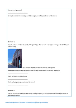 Arteveldehogeschool –Educatieve bacheloropleidingvoorlageronderwijs
Hoe noemtdit gebouw?
……………………………………………………..
Nuvolgter eenkleine uitdaging:Schatde hoogte vande hoogste torenvandeze kerk.
……………………………………………………..
Opdracht 7:
Zoekditgebouwmetbehulpvande plattegrond.(tip: Wandel nuinnoordelijke richtingverdertotdatje dit
gebouwziet.)
Duidmet eenstipdit standbeeldaanopde plattegrond
In welke windrichtingkeekde fotograaf toenhij deze fotomaakte?(tip:gebruikje kompas)
……………………………………………………..
Wat is de functie vanditgebouw?
……………………………………………………..
Wie isde huidige burgemeestervanWetteren?
……………………………………………………..
Opdracht 8:
Zoekde plaatswaar de fotograaf deze fotoheeftgenomen.(Tip: Wandel innoordelijke richtingverderen
wandel overde brug)
 