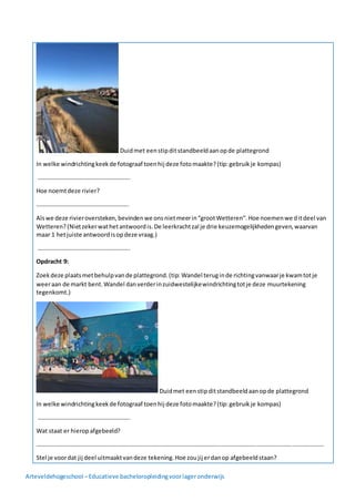 Arteveldehogeschool –Educatieve bacheloropleidingvoorlageronderwijs
Duidmet eenstipditstandbeeldaanopde plattegrond
In welke windrichtingkeekde fotograaf toenhij deze fotomaakte?(tip:gebruikje kompas)
……………………………………………………..
Hoe noemtdeze rivier?
……………………………………………………..
Alswe deze rivieroversteken,bevindenwe onsnietmeerin“grootWetteren”.Hoe noemenwe ditdeel van
Wetteren?(Nietzekerwathetantwoordis.De leerkrachtzal je drie keuzemogelijkhedengeven,waarvan
maar 1 hetjuiste antwoordisopdeze vraag.)
……………………………………………………..
Opdracht 9:
Zoekdeze plaatsmetbehulpvande plattegrond.(tip: Wandel teruginde richtingvanwaarje kwamtotje
weeraan de markt bent.Wandel danverderinzuidwestelijkewindrichtingtotje deze muurtekening
tegenkomt.)
Duidmet eenstipditstandbeeldaanopde plattegrond
In welke windrichtingkeekde fotograaf toenhij deze fotomaakte?(tip:gebruikje kompas)
……………………………………………………..
Wat staat er hieropafgebeeld?
…………………………………………………………………………………………………………………………………………………………………………
Stel je voordat jij deel uitmaaktvandeze tekening.Hoe zoujij erdanop afgebeeldstaan?
 