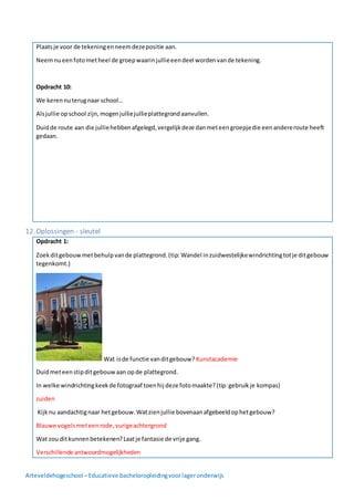 Arteveldehogeschool –Educatieve bacheloropleidingvoorlageronderwijs
Plaatsje voor de tekeningenneemdezepositie aan.
Neemnueenfotometheel de groepwaarinjullieeendeel wordenvande tekening.
Opdracht 10:
We kerennuterugnaar school…
Alsjullie opschool zijn,mogenjulliejullieplattegrondaanvullen.
Duidde route aan die julliehebbenafgelegd,vergelijkdeze danmeteengroepjedie eenandereroute heeft
gedaan.
12.Oplossingen - sleutel
Opdracht 1:
Zoekditgebouwmetbehulpvande plattegrond.(tip: Wandel inzuidwestelijkewindrichtingtotje ditgebouw
tegenkomt.)
Wat isde functie vanditgebouw? Kunstacademie
Duidmeteenstipditgebouwaan opde plattegrond.
In welke windrichtingkeekde fotograaf toenhij deze fotomaakte?(tip:gebruikje kompas)
zuiden
Kijknu aandachtignaar hetgebouw.Watzienjullie bovenaanafgebeeldophetgebouw?
Blauwe vogelsmeteenrode,vurigeachtergrond
Wat zou ditkunnenbetekenen?Laatje fantasie de vrije gang.
Verschillende antwoordmogelijkheden
 