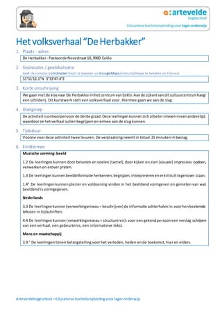 Arteveldehogeschool –Educatieve bacheloropleidingvoorlageronderwijs
Hetvolksverhaal“DeHerbakker”
1. Plaats - adres
De Herbakker- Pastoorde Nevestraat10, 9900 Eeklo
2. Geolocatie / geolokalisatie
Geef de correcte coördinaten!Exact te bepalen via GoogleMaps (instructiefilmpje te bekijken via Canvas).
51°11'12.1"N 3°33'47.4"E
3. Korte omschrijving
We gaan metde klasnaar De HerbakkerinhetcentrumvanEeklo.Aande zijkantvanditcultuurcentrumhangt
een schilderij. Dit kunstwerk stelt een volksverhaal voor. Hiermee gaan we aan de slag.
4. Doelgroep
De activiteitisontworpenvoorde derde graad.Deze leerlingenkunnenzichal beterinlevenineenanderetijd,
waardoor ze het verhaal zullen begrijpen en ermee aan de slag kunnen.
5. Tijdsduur
Voorzie voor deze activiteit twee lesuren. De verplaatsing neemt in totaal 25 minuten in beslag.
6. Eindtermen
Muzische vorming: beeld
1.2 De leerlingen kunnen door betasten en voelen (tactiel), door kijken en zien (visueel) impressies opdoen,
verwerken en erover praten.
1.3 De leerlingenkunnenbeeldinformatie herkennen,begrijpen,interpreterenenerkritischtegenover staan.
1.4° De leerlingen kunnen plezier en voldoening vinden in het beeldend vormgeven en genieten van wat
beeldend is vormgegeven.
Nederlands
3.3 De leerlingenkunnen(verwerkingsniveau= beschrijven) de informatie achterhalenin:voorhenbestemde
teksten in tijdschriften.
4.4 De leerlingen kunnen (verwerkingsniveau= structureren): voor een gekendpersooneen verslag schrijven
van een verhaal, een gebeurtenis, een informatieve tekst.
Mens en maatschappij
3.9.° De leerlingen tonen belangstelling voor het verleden, heden en de toekomst, hier en elders.
 