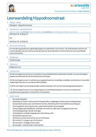 Arteveldehogeschool –Educatieve bacheloropleidingvoorlageronderwijs
LeerwandelingHippodroomstraat
1. Plaats - adres
Waregem- Hippodroomstraat
2. Geolocatie / geolokalisatie
Geef de correcte coördinaten!Exact te bepalen via GoogleMaps (instructiefilmpje te bekijken via Canvas).
50°53'13.5"N 3°26'22.2"E
tot
50°53'14.1"N 3°27'02.6"E
3. Korte omschrijving
Eenwandelingwaarbij we regelmatigstoppenomopdrachtenuitte voeren. De onderwerpenvariërenvan
verkeersbordentot zichoriënteren aande handvan de windstreken enhetherkennenvanverschillende
natuurelementen.
4. Doelgroep
Vijfde leerjaar
5. Tijdsduur
Ongeveer2uur
6. Eindtermen
4.4 De leerlingenkunnenbij eenoriëntatie inde werkelijkheidde windstreken(hoofd- entussenrichtingen)
bepalenaande handvan de zonnestandof eenkompas.
4.9 De leerlingenkunneninrealiteitopeengepastekaart eenlandelijke,stedelijke,toeristischeenindustriële
omgevingherkennenenvanelkaaronderscheiden.
4.14 De leerlingenkunnende gevaarlijke verkeerssituaties inde ruimere schoolomgevinglokaliseren.
1.4. De leerlingenkenneninhunomgevingtweeverschillende biotopenenkunnenerenkeleveel
voorkomende organismeninherkennenenbenoemen;
7. Leerinhoud
- De verkeersborden
- Gebodsbord:fietsermoetenophetfietspadrijden,voetgangersmoetenophetvoetpadlopen
- Gevaarsbord:plaatswaar veel kinderenkomen,elke bestuurdermoetdubbelvoorzichtigzijn
- Voorrangsbord:voorrangverlenen,witte haaientandenophetwegdek
- Aanwijzingsbord/verbodsbord:verbodenomsnellerte rijdendanisaangeduid,zone met
snelheidsbeperkinginbeiderichtingen
- Verbodsbord:verbodentoegangvooriederebestuurder
- Gevaarsbord:gevaarvoor…
- Oriënterenaande handvande zonen hetkompas
- De zonkomt ’smorgensop inhetoosten
- De zonstaat ’s middagsinhetzuiden
- De zongaat ’s avondsonderinhet westen
 