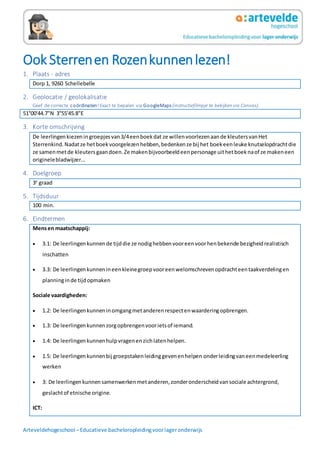 Arteveldehogeschool –Educatieve bacheloropleidingvoorlageronderwijs
Ook Sterrenen Rozenkunnenlezen!
1. Plaats - adres
Dorp 1, 9260 Schellebelle
2. Geolocatie / geolokalisatie
Geef de correcte coördinaten!Exact te bepalen via GoogleMaps (instructiefilmpje te bekijken via Canvas).
51°00'44.7"N 3°55'45.8"E
3. Korte omschrijving
De leerlingenkiezeningroepjesvan3/4eenboekdat ze willenvoorlezenaande kleutersvanHet
Sterrenkind.Nadatze hetboekvoorgelezenhebben,bedenkenze bij het boekeenleuke knutselopdrachtdie
ze samenmetde kleutersgaandoen.Ze makenbijvoorbeeldeenpersonage uithetboeknaof ze makeneen
originelebladwijzer…
4. Doelgroep
3e
graad
5. Tijdsduur
100 min.
6. Eindtermen
Mensen maatschappij:
 3.1: De leerlingen kunnende tijddie ze nodighebbenvooreenvoorhenbekende bezigheidrealistisch
inschatten
 3.3: De leerlingenkunnenineenkleinegroepvooreenwelomschrevenopdrachteentaakverdelingen
planninginde tijdopmaken
Sociale vaardigheden:
 1.2: De leerlingenkunneninomgangmetanderenrespectenwaarderingopbrengen.
 1.3: De leerlingenkunnenzorgopbrengenvoorietsof iemand.
 1.4: De leerlingenkunnenhulpvragenenzichlatenhelpen.
 1.5: De leerlingenkunnenbij groepstakenleidinggevenenhelpen onderleidingvaneenmedeleerling
werken
 3: De leerlingenkunnensamenwerkenmetanderen,zonderonderscheidvansociale achtergrond,
geslachtof etnische origine.
ICT:
 