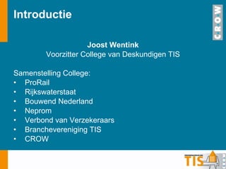 Introductie Joost Wentink Voorzitter College van Deskundigen TIS Samenstelling College: ProRail Rijkswaterstaat Bouwend Nederland Neprom Verbond van Verzekeraars Branchevereniging TIS CROW 