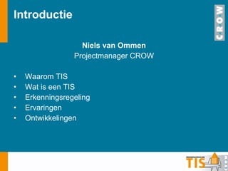 Introductie Niels van Ommen Projectmanager CROW Waarom TIS Wat is een TIS Erkenningsregeling Ervaringen Ontwikkelingen 