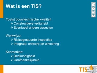 Wat is een TIS?  Toetst bouwtechnische kwaliteit Constructieve veiligheid Eventueel andere aspecten Werkwijze: Risicogestuurde inspecties Integraal: ontwerp en uitvoering Kenmerken: Deskundigheid Onafhankelijkheid 