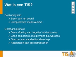 Wat is een TIS?  Deskundigheid Eisen aan het bedrijf Competenties medewerkers Onafhankelijkheid Geen afdeling van ‘regulier’ adviesbureau Geen bemoeienis met primaire bouwproces Grenzen aan aandeelhouderschap Rapporteert aan  alle  betrokkenen 