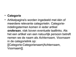 Categorie Artikelpagina's worden ingedeeld met één of meerdere relevante categorieën. Categorie-indelingstermen komen in ieder artikel  onderaan , vlak boven eventuele taallinks. Als het een artikel van een natuurlijk persoon betreft nemen we de naam als  Achternaam, Voornaam  in de categorielink op: [[Categorie:Categorienaam|Achternaam, Voornaam]].  