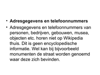 Adresgegevens en telefoonnummers Adresgegevens en telefoonnummers van personen, bedrijven, gebouwen, musea, objecten etc. horen niet op Wikipedia thuis. Dit is geen encyclopedische informatie. Wel kan bij bijvoorbeeld monumenten de straat worden genoemd waar deze zich bevinden.  