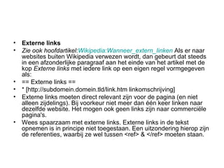 Externe links Zie ook hoofdartikel: Wikipedia :Wanneer_extern_linken   Als er naar websites buiten Wikipedia verwezen wordt, dan gebeurt dat steeds in een afzonderlijke paragraaf aan het einde van het artikel met de kop  Externe links  met iedere link op een eigen regel vormgegeven als:  == Externe links == * [http://subdomein.domein.tld/link.htm linkomschrijving]  Externe links moeten direct relevant zijn voor de pagina (en niet alleen zijdelings). Bij voorkeur niet meer dan één keer linken naar dezelfde website. Het mogen ook geen links zijn naar commerciële pagina's.  Wees spaarzaam met externe links. Externe links in de tekst opnemen is in principe niet toegestaan. Een uitzondering hierop zijn de referenties, waarbij ze wel tussen <ref> & </ref> moeten staan.  