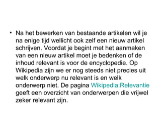 Na het bewerken van bestaande artikelen wil je na enige tijd wellicht ook zelf een nieuw artikel schrijven. Voordat je begint met het aanmaken van een nieuw artikel moet je bedenken of de inhoud relevant is voor de encyclopedie. Op Wikipedia zijn we er nog steeds niet precies uit welk onderwerp nu relevant is en welk onderwerp niet. De pagina  Wikipedia :Relevantie  geeft een overzicht van onderwerpen die vrijwel zeker relevant zijn. 