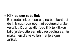 Klik op een rode link Een rode link op een pagina betekent dat de link naar een nog niet bestaand artikel verwijst. Door op die rode link te klikken krijg je de optie een nieuwe pagina aan te maken en die te vullen met je eigen artikel. 