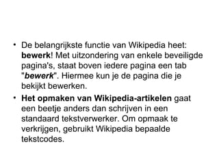 De belangrijkste functie van Wikipedia heet:  bewerk ! Met uitzondering van enkele beveiligde pagina's, staat boven iedere pagina een tab " bewerk ". Hiermee kun je de pagina die je bekijkt bewerken. Het opmaken van Wikipedia-artikelen  gaat een beetje anders dan schrijven in een standaard tekstverwerker. Om opmaak te verkrijgen, gebruikt Wikipedia bepaalde tekstcodes.  