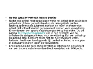 Na het opslaan van een nieuwe pagina Nadat je je artikel hebt opgeslagen wordt het artikel door bekendere gebruikers globaal gecontroleerd op de belangrijkste punten, spelling, grammatica, juistheid, opmaak en meer. Wanneer een artikel niet voldoet kan het genomineerd worden voor verwijdering. Er wordt eerst een speciaal sjabloon geplakt op het artikel. Op de pagina  Te verwijderen pagina's  vind je een overzicht van de artikelen die zijn genomineerd voor verwijdering. Dat een artikel op die pagina staat betekent zeker niet dat het verwijderd wordt. Iedereen heeft veertien dagen de tijd om het artikel op te knappen of bezwaar te maken tegen de verwijdering. Enkel pagina's die pure onzin bevatten of letterlijk zijn gekopieerd van een andere website worden direct verwijderd van Wikipedia. 