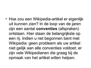 Hoe zou een Wikipedia-artikel er eigenlijk uit kunnen zien? In de loop van de jaren zijn een aantal  conventies  (afspraken) ontstaan. Hier staan de belangrijkste op een rij. Indien u net begonnen bent met Wikipedia: geen probleem als uw artikel niet gelijk aan alle conventies voldoet; er zijn vele Wikipedianen die graag bij de opmaak van het artikel willen helpen. 