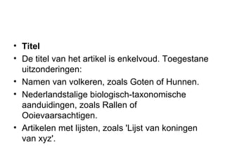 Titel De titel van het artikel is enkelvoud. Toegestane uitzonderingen:  Namen van volkeren, zoals Goten of Hunnen.  Nederlandstalige biologisch-taxonomische aanduidingen, zoals Rallen of Ooievaarsachtigen.  Artikelen met lijsten, zoals 'Lijst van koningen van xyz'.  