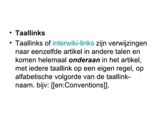 Taallinks Taallinks of  interwiki-links  zijn verwijzingen naar eenzelfde artikel in andere talen en komen helemaal  onderaan  in het artikel, met iedere taallink op een eigen regel, op alfabetische volgorde van de taallink-naam. bijv: [[en:Conventions]].  