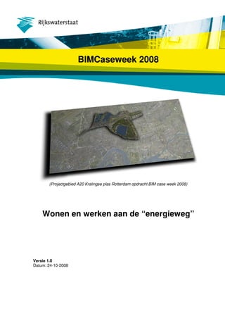 BIMCaseweek 2008




       (Projectgebied A20 Kralingse plas Rotterdam opdracht BIM case week 2008)




    Wonen en werken aan de “energieweg”




Versie 1.0
Datum: 24-10-2008
 