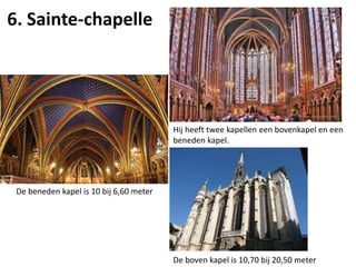 6. Sainte-chapelle
Hij heeft twee kapellen een bovenkapel en een
beneden kapel.
De beneden kapel is 10 bij 6,60 meter
De boven kapel is 10,70 bij 20,50 meter
 