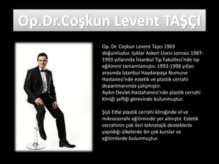 Op. Dr. Coşkun Levent Taşcı 1969
doğumludur. Işıklar Askeri Lisesi sonrası 1987-
1993 yıllarında İstanbul Tıp Fakültesi'nde tıp
eğitimini tamamlamıştır. 1993-1998 yılları
arasında İstanbul Haydarpaşa Numune
Hastanesi'nde estetik ve plastik cerrahi
departmanında çalışmıştır.
Aydın Devlet Hastahanesi'nde plastik cerrahi
kliniği şefliği görevinde bulunmuştur.

Şişli Etfal plastik cerrahi kliniğinde el ve
mikrocerrahi eğitiminde yer almıştır. Estetik
cerrahinin çok ileri teknolojik desteklerle
yapıldığı ülkelerde bir çok kurslar ve
eğitimlerde bulunmuştur.
 