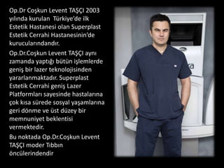 Op.Dr Coşkun Levent TAŞÇI 2003
yılında kurulan Türkiye’de ilk
Estetik Hastanesi olan Superplast
Estetik Cerrahi Hastanesinin’de
kurucularındandır.
Op.Dr.Coşkun Levent TAŞÇI aynı
zamanda yaptığı bütün işlemlerde
geniş bir lazer teknolojisinden
yararlanmaktadır. Superplast
Estetik Cerrahi geniş Lazer
Platformları sayesinde hastalarına
çok kısa sürede sosyal yaşamlarına
geri dönme ve üst düzey bir
memnuniyet beklentisi
vermektedir.
Bu noktada Op.Dr.Coşkun Levent
TAŞÇI moder Tıbbın
öncülerindendir
 