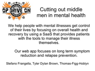 Cutting out middle
men in mental health
We help people with mental illnesses get control
of their lives by focusing on overall health and
recovery by using a SaaS that provides patients
with the tools to manage their illness
themselves.
Our web app focuses on long term symptom
reduction and relapse prevention.
Stefano Frangella, Tyler Dylan Brown, Thomas-Figg-Hoblyn

 