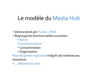 Le modèle du Media Hub

 Démocratisé par iTunes + iPod
 Regroupe les fonctionnalités suivantes:
     Achat
     Synchronisation
     Consommation
     Organisation
Succès jamais reproduit malgrès de nombreuses
tentatives
 … dépassé en 2010
 