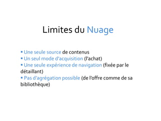 Limites du Nuage

 Une seule source de contenus
 Un seul mode d’acquisition (l’achat)
 Une seule expérience de navigation (fixée par le
détaillant)
 Pas d’agrégation possible (de l’offre comme de sa
bibliothèque)
 