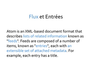 Flux et Entrées

Atom is an XML-based document format that
describes lists of related information known as
"feeds". Feeds are composed of a number of
items, known as "entries", each with an
extensible set of attached metadata. For
example, each entry has a title.
 
