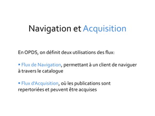 Navigation et Acquisition

En OPDS, on définit deux utilisations des flux:

 Flux de Navigation, permettant à un client de naviguer
à travers le catalogue

 Flux d'Acquisition, où les publications sont
repertoriées et peuvent être acquises
 