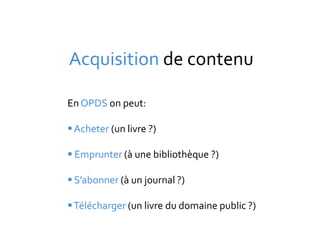 Acquisition de contenu

En OPDS on peut:

 Acheter (un livre ?)

 Emprunter (à une bibliothèque ?)

 S’abonner (à un journal ?)

 Télécharger (un livre du domaine public ?)
 
