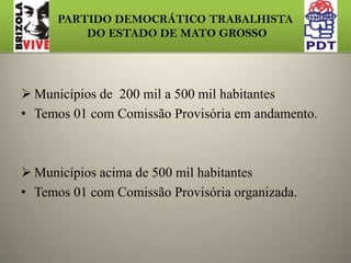 PARTIDO DEMOCRÁTICO TRABALHISTA DO ESTADO DE MATO GROSSOESTRUTURA  EM CONSTRUÇÃO DO  PDT/MTDos 141 Município, temos 69 Comissões Provisória organizadas,  61 em andamento e 11 estabelecendo contato.Municípios de 50 mil a 200 mil habitantes Temos 7, com 4 Comissões Provisórias organizadas .
