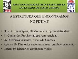 PARTIDO DEMOCRÁTICO TRABALHISTA DO ESTADO DE MATO GROSSO A ESTRUTURA QUE ENCONTRAMOS NO PDT/MTDos 141 municípios, 58 não tinham representatividade. 41 Comissões Provisórias estavam vencidas .26 Diretórios vencidos, a mais de 6 meses. Apenas 10  Diretórios encontravam-se  em funcionamento.Porém, 06 Diretórios continham  vícios.