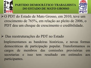 PARTIDO DEMOCRÁTICO TRABALHISTA DO ESTADO DE MATO GROSSOO PDT do Estado de Mato Grosso, em 2010, teve um crescimento de 765%, em relação ao pleito de 2006, o PDT deu um choque de crescimento e credibilidade. 