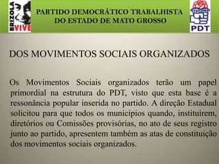 PARTIDO DEMOCRÁTICO TRABALHISTA DO ESTADO DE MATO GROSSONOVA ESTRUTURA DAS EXECUTIVAS MUNICIPAIS A PARTIR   DE  2011: Presidente Vice-PresidenteSecretario Geral Tesoureiro Secretaria de Formação Política Secretaria de Comunicação e Mobilização Secretaria da Agricultura Familiar Secretaria do Empresariado Secretaria dos Movimentos Sociais OrganizadosSecretaria do Movimento SindicalSecretaria  Socioambiental 