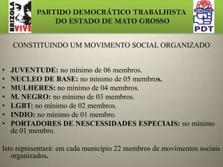 PARTIDO DEMOCRÁTICO TRABALHISTA DO ESTADO DE MATO GROSSODOS MOVIMENTOS SOCIAIS ORGANIZADOS Os Movimentos Sociais organizados terão um papel primordial na estrutura do PDT, visto que esta base é a ressonância popular inserida no partido. A direção Estadual solicitou para que todos os municípios quando, instituírem, diretórios ou Comissões provisórias, no ato de seus registro junto ao partido, apresentem também as atas de constituição dos movimentos sociais organizados.