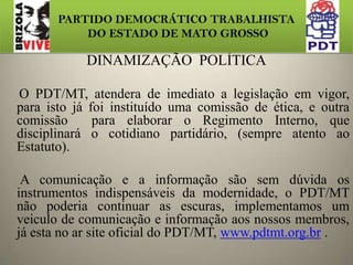 PARTIDO DEMOCRÁTICO TRABALHISTA DO ESTADO DE MATO GROSSODOS MOVIMENTOS  NO ESTADOJUVENTUDE: contara com: 846 membros.NUCLEO DE BASES: contara com: 705 membros.MULHERES: contara com: 564 membros.M. NEGRO: contara com: 423 membros.LGBT: contara com: 282 membros.INDIO: contara com: 141 membros.PORTADORES DE NESCESSIDADES ESPECIAIS: 141TOTAL de membros no estado: 3.103.