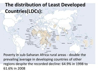 The distribution of Least Developed
Countries(LDCs):
Poverty in sub-Saharan Africa rural areas - double the
prevailing average in developing countries of other
regions despite the recorded decline: 64.9% in 1998 to
61.6% in 2008
 