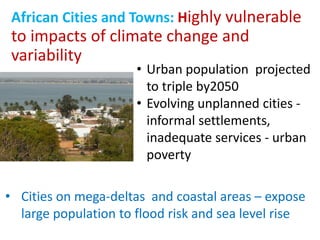 African Cities and Towns: Highly vulnerable
to impacts of climate change and
variability
• Urban population projected
to triple by2050
• Evolving unplanned cities -
informal settlements,
inadequate services - urban
poverty
• Cities on mega-deltas and coastal areas – expose
large population to flood risk and sea level rise
 