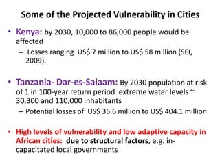 Some of the Projected Vulnerability in Cities
• Kenya: by 2030, 10,000 to 86,000 people would be
affected
– Losses ranging US$ 7 million to US$ 58 million (SEI,
2009).
• Tanzania- Dar-es-Salaam: By 2030 population at risk
of 1 in 100-year return period extreme water levels ~
30,300 and 110,000 inhabitants
– Potential losses of US$ 35.6 million to US$ 404.1 million
• High levels of vulnerability and low adaptive capacity in
African cities: due to structural factors, e.g. in-
capacitated local governments
 
