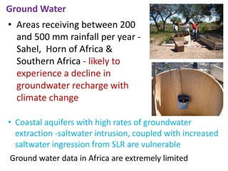 Ground Water
• Areas receiving between 200
and 500 mm rainfall per year -
Sahel, Horn of Africa &
Southern Africa - likely to
experience a decline in
groundwater recharge with
climate change
• Coastal aquifers with high rates of groundwater
extraction -saltwater intrusion, coupled with increased
saltwater ingression from SLR are vulnerable
Ground water data in Africa are extremely limited
 