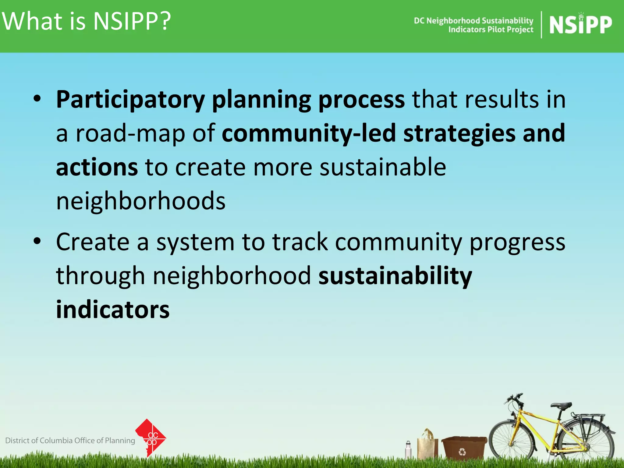 What is NSIPP? Participatory planning process  that results in a road-map of  community-led strategies and actions  to create more sustainable neighborhoods Create a system to track community progress through neighborhood  sustainability indicators 