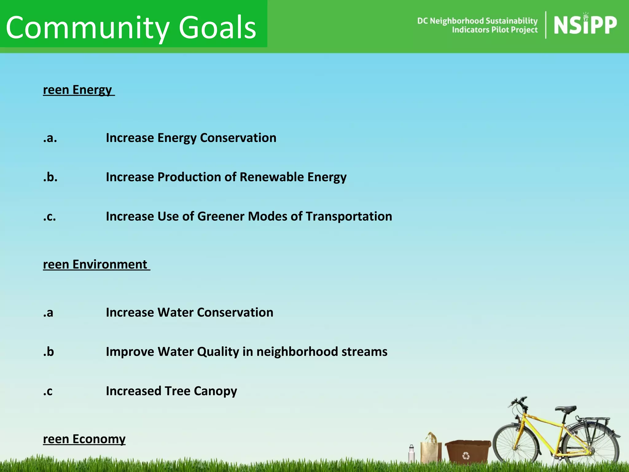 Green Energy  1.a. Increase Energy Conservation  1.b. Increase Production of Renewable Energy  1.c. Increase Use of Greener Modes of Transportation Green Environment  2.a Increase Water Conservation 2.b Improve Water Quality in neighborhood streams 2.c Increased Tree Canopy  Green Economy 3.a. Increase the number and quality of Local Green Businesses 3.b. Increase community investment in green technologies Green Social Capital 4.a. Expand the Community’s “Green Social Capital” by implementing a framework for  increasing knowledge and participation in sustainable activities    Community Goals 