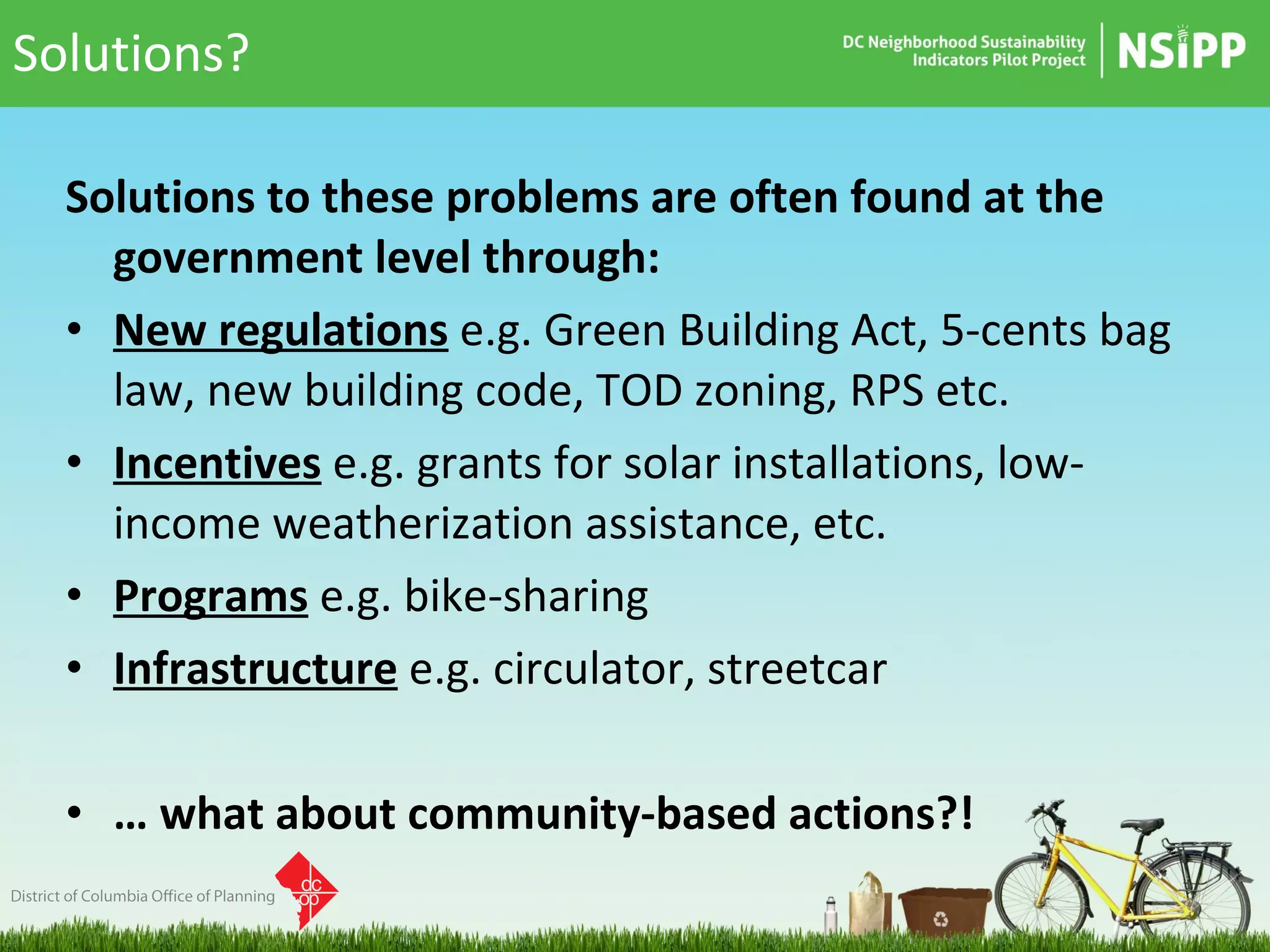Solutions? Solutions to these problems are often found at the government level through: New regulations   e.g. Green Building Act, 5-cents bag law, new building code, TOD zoning, RPS etc. Incentives   e.g. grants for solar installations, low-income weatherization assistance, etc. Programs   e.g. bike-sharing Infrastructure   e.g. circulator, streetcar …  what about community-based actions?! 