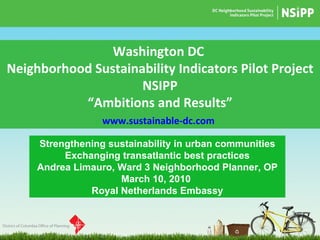 Washington DC  Neighborhood Sustainability Indicators Pilot Project NSIPP “ Ambitions and Results” www.sustainable-dc.com   Strengthening sustainability in urban communities Exchanging transatlantic best practices Andrea Limauro, Ward 3 Neighborhood Planner, OP March 10, 2010  Royal Netherlands Embassy 