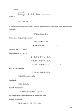 103
• Luego:
Z = CB XB + CN XN ………………1
Sujeto a:
BXB + NXN = b
A continuación multiplicamos por B-1
tanto en la parte derecha como en la parte izquierda de la
restricción:
B-1
(BXB + NXN) = B-1
b
Resolviendo el siguiente producto:or8
B-1
BXB + B-1
NXN = B-1
b
XB = B-1
b - B-1
NXN…………………….. 2
Sabemos que: XN = 0
Reemplazamos 2 en 1
Z = CB (B-1
b - B-1
NXN) + CN XN
Z = CBB-1
b – (CBB-1
NXN - CN XN)
Z = CBB-1
b – (CBB-1
N - CN) XN ……….…3
Para un Xj ε XN se tiene:
Z= CBB-1
b – (CBB-1
N - CN) XN
Z=Z0-( ∑ (𝑍𝑗 − 𝐶𝑗𝑛
𝐽=𝑚+1 )Xj
Sea XK εXN
Z=Z0 - (ZK-CK)XK
Caso 1: Maximización
ZK-CK=min( 𝑍𝑗 − 𝐶𝑗); ∀ (𝑍𝑗 − 𝐶𝑗) < 0
Por consiguiente XK es una variable de entrada a la base
Caso 2: Minimización
ZK-CK=max( 𝑍𝑗 − 𝐶𝑗); ∀ (𝑍𝑗 − 𝐶𝑗) > 0
 