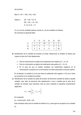 106
Así se tiene:
Max Z = 3X1 + 10X2 + 0X3 + 0X4
Sujeto a: 2X1 + 3X2 + X3= 8
8X1 + 3X2 + X4 = 20
X 1,X2, X3, X4  0
X3 y X4 son las variables básicas, siendo X1 y X2 las variables no básicas.
Se construye la siguiente tabla:
Z X1 X2 X3 X4 LD
Z 1 -3 -10 0 0 0
X3 0 2 3 1 0 8
X4 0 8 3 0 1 20
b) Identificación de la variable de entrada a la base: Seleccionar la variable no básica que
mejore el valor de Z más rápidamente.
• Para la maximización se elige la de coeficiente más negativo (ZJ – CJ< 0)
• Para la minimización se elige la de coeficiente más positivo (ZJ – CJ> 0)
• En el caso de que no existan variables con coeficientes negativos en la
maximización y positivos en la minimización se habrá alcanzado la solución óptima.
En el ejemplo, la variable X2 es la que tiene el coeficiente más negativo (-10), por lo tanto
se convertiría en la variable de entrada.
c) Identificación de la variable de salida de la base: Se denomina variable de salida a aquella
variable, cuyo valor se aproxime más rápidamente o cero a medida que el valor de la
variable de entrada vaya creciendo, esto se hace mediante el siguiente procedimiento
algebraico.










 0,min rK
rK
r
K Y
Y
b
X
En el ejemplo:
XK = mínimo (8/3 , 20/3) = 8/3
Este resultado indica que la variable de salida es X3 y este lugar es ocupado por la variable
X2.
 